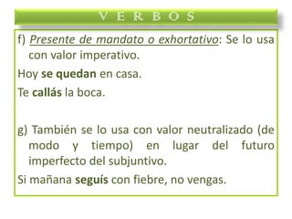 f) Presente de mandato o exhortativo: Se lo usa
con valor imperativo.
Hoy se quedan en casa.
Te callás la boca.
g) También se lo usa con valor neutralizado (de
modo y tiempo) en lugar del futuro
imperfecto del subjuntivo.
Si mañana seguís con fiebre, no vengas.
V E R B O S
 
