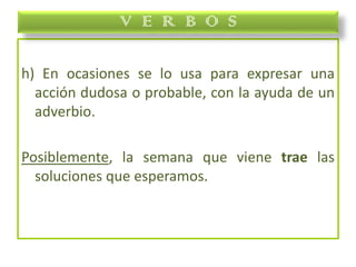 h) En ocasiones se lo usa para expresar una
acción dudosa o probable, con la ayuda de un
adverbio.
Posiblemente, la semana que viene trae las
soluciones que esperamos.
V E R B O S
 
