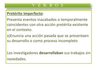 Pretérito Imperfecto:
Presenta eventos inacabados o temporalmente
coincidentes con otra acción pretérita existente
en el contexto.
a)Enuncia una acción pasada que se presentaen
su desarrollo o como proceso incompleto
Los investigadores desarrollaban sus trabajos sin
novedades.
V E R B O S
 
