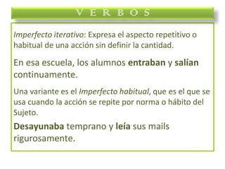 Imperfecto iterativo: Expresa el aspecto repetitivo o
habitual de una acción sin definir la cantidad.
En esa escuela, los alumnos entraban y salían
continuamente.
Una variante es el Imperfecto habitual, que es el que se
usa cuando la acción se repite por norma o hábito del
Sujeto.
Desayunaba temprano y leía sus mails
rigurosamente.
V E R B O S
 