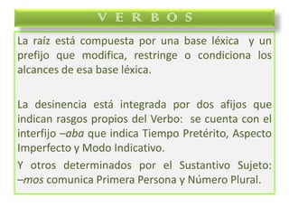 La raíz está compuesta por una base léxica y un
prefijo que modifica, restringe o condiciona los
alcances de esa base léxica.
La desinencia está integrada por dos afijos que
indican rasgos propios del Verbo: se cuenta con el
interfijo –aba que indica Tiempo Pretérito, Aspecto
Imperfecto y Modo Indicativo.
Y otros determinados por el Sustantivo Sujeto:
–mos comunica Primera Persona y Número Plural.
V E R B O S
 