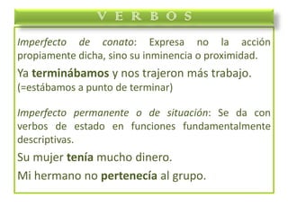 Imperfecto de conato: Expresa no la acción
propiamente dicha, sino su inminencia o proximidad.
Ya terminábamos y nos trajeron más trabajo.
(=estábamos a punto de terminar)
Imperfecto permanente o de situación: Se da con
verbos de estado en funciones fundamentalmente
descriptivas.
Su mujer tenía mucho dinero.
Mi hermano no pertenecía al grupo.
V E R B O S
 