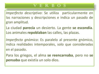Imperfecto descriptivo: Se utiliza particularmente en
las narraciones y descripciones e indica un pasado de
gran amplitud.
La ciudad parecía un desierto. La gente se escondía.
Los animales repoblaban las calles, las plazas.
Imperfecto gnómico: Es paralelo al presente gnómico,
indica realidades intemporales, solo que consideradas
en el pasado.
Para los griegos, el alma se reencarnaba, pero no se
pensaba que existía un solo dios.
V E R B O S
 