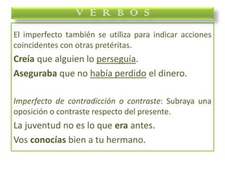 El imperfecto también se utiliza para indicar acciones
coincidentes con otras pretéritas.
Creía que alguien lo perseguía.
Aseguraba que no había perdido el dinero.
Imperfecto de contradicción o contraste: Subraya una
oposición o contraste respecto del presente.
La juventud no es lo que era antes.
Vos conocías bien a tu hermano.
V E R B O S
 