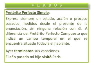 Pretérito Perfecto Simple:
Expresa siempre un estado, acción o proceso
pasados medidos desde el presente de la
enunciación, sin ninguna relación con él. A
diferencia del Pretérito Perfecto Compuesto que
indica un campo temporal en el que se
encuentra situado todavía el hablante.
Ayer terminaron sus vacaciones.
El año pasado mi hijo visitó París.
V E R B O S
 