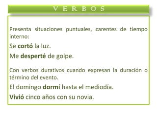 Presenta situaciones puntuales, carentes de tiempo
interno:
Se cortó la luz.
Me desperté de golpe.
Con verbos durativos cuando expresan la duración o
término del evento.
El domingo dormí hasta el mediodía.
Vivió cinco años con su novia.
V E R B O S
 
