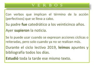 Con verbos que implican el término de la acción
(perfectivos) que se lleva a cabo.
Su padre fue catedrático a los veinticinco años.
Ayer supieron la noticia.
Se lo puede usar cuando se expresan acciones cíclicas o
reiteradas, pero solo cuando ya no se realizan más.
Durante el ciclo lectivo 2019, leímos apuntes y
bibliografía todos los días.
Estudió toda la tarde ese mismo texto.
V E R B O S
 