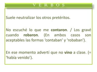 Suele neutralizar los otros pretéritos.
No escuché lo que me contaron. / Los gravé
cuando robaron. (En ambos casos son
aceptables las formas ‘contaban’ y ‘robaban’).
En ese momento advertí que no vino a clase. (=
‘había venido’).
V E R B O S
 