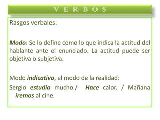 Rasgos verbales:
Modo: Se lo define como lo que indica la actitud del
hablante ante el enunciado. La actitud puede ser
objetiva o subjetiva.
Modo indicativo, el modo de la realidad:
Sergio estudia mucho./ Hace calor. / Mañana
iremos al cine.
V E R B O S
 