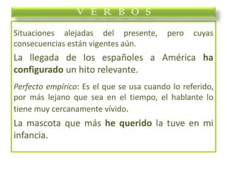 Situaciones alejadas del presente, pero cuyas
consecuencias están vigentes aún.
La llegada de los españoles a América ha
configurado un hito relevante.
Perfecto empírico: Es el que se usa cuando lo referido,
por más lejano que sea en el tiempo, el hablante lo
tiene muy cercanamente vívido.
La mascota que más he querido la tuve en mi
infancia.
V E R B O S
 