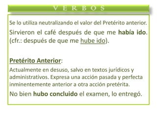 Se lo utiliza neutralizando el valor del Pretérito anterior.
Sirvieron el café después de que me había ido.
(cfr.: después de que me hube ido).
Pretérito Anterior:
Actualmente en desuso, salvo en textos jurídicos y
administrativos. Expresa una acción pasada y perfecta
inminentemente anterior a otra acción pretérita.
No bien hubo concluido el examen, lo entregó.
V E R B O S
 