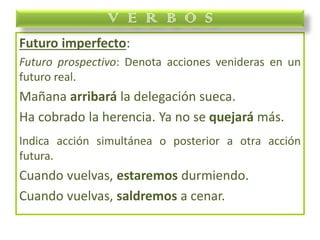 Futuro imperfecto:
Futuro prospectivo: Denota acciones venideras en un
futuro real.
Mañana arribará la delegación sueca.
Ha cobrado la herencia. Ya no se quejará más.
Indica acción simultánea o posterior a otra acción
futura.
Cuando vuelvas, estaremos durmiendo.
Cuando vuelvas, saldremos a cenar.
V E R B O S
 