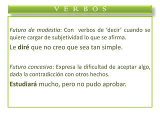 Futuro de modestia: Con verbos de ‘decir’ cuando se
quiere cargar de subjetividad lo que se afirma.
Le diré que no creo que sea tan simple.
Futuro concesivo: Expresa la dificultad de aceptar algo,
dada la contradicción con otros hechos.
Estudiará mucho, pero no pudo aprobar.
V E R B O S
 