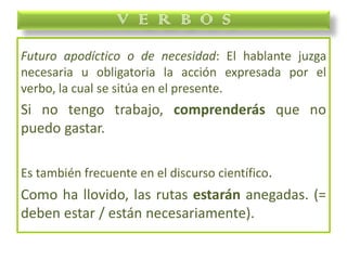 Futuro apodíctico o de necesidad: El hablante juzga
necesaria u obligatoria la acción expresada por el
verbo, la cual se sitúa en el presente.
Si no tengo trabajo, comprenderás que no
puedo gastar.
Es también frecuente en el discurso científico.
Como ha llovido, las rutas estarán anegadas. (=
deben estar / están necesariamente).
V E R B O S
 