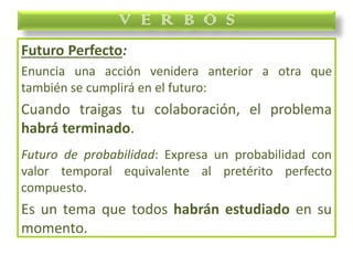 Futuro Perfecto:
Enuncia una acción venidera anterior a otra que
también se cumplirá en el futuro:
Cuando traigas tu colaboración, el problema
habrá terminado.
Futuro de probabilidad: Expresa un probabilidad con
valor temporal equivalente al pretérito perfecto
compuesto.
Es un tema que todos habrán estudiado en su
momento.
V E R B O S
 