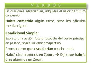 En oraciones adversativas, adquiere el valor de futuro
concesivo.
Habré cometido algún error, pero los cálculos
me dan igual.
Condicional Simple:
Expresa una acción futura respecto del verbo principal
en pasado, posee un valor prospectivo.
Prometieron que estudiarían mucho más.
Habrá diez alumnos en Zoom.  Dijo que habría
diez alumnos en Zoom.
V E R B O S
 