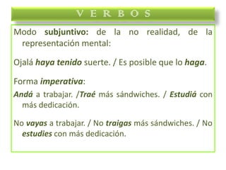 Modo subjuntivo: de la no realidad, de la
representación mental:
Ojalá haya tenido suerte. / Es posible que lo haga.
Forma imperativa:
Andá a trabajar. /Traé más sándwiches. / Estudiá con
más dedicación.
No vayas a trabajar. / No traigas más sándwiches. / No
estudies con más dedicación.
V E R B O S
 