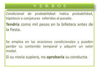Condicional de probabilidad: Indica probabilidad,
hipótesis o conjeturas referidas al pasado.
Tendría como mil pesos en la billetera antes de
la fiesta.
Se emplea en las oraciones condicionales y pueden
perder su contenido temporal y adquirir un valor
modal.
Si su novia supiera, no aprobaría su conducta.
V E R B O S
 