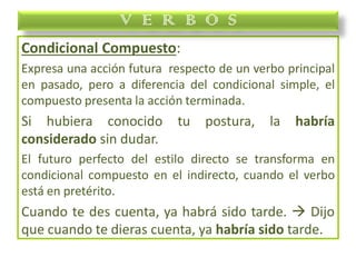 Condicional Compuesto:
Expresa una acción futura respecto de un verbo principal
en pasado, pero a diferencia del condicional simple, el
compuesto presenta la acción terminada.
Si hubiera conocido tu postura, la habría
considerado sin dudar.
El futuro perfecto del estilo directo se transforma en
condicional compuesto en el indirecto, cuando el verbo
está en pretérito.
Cuando te des cuenta, ya habrá sido tarde.  Dijo
que cuando te dieras cuenta, ya habría sido tarde.
V E R B O S
 