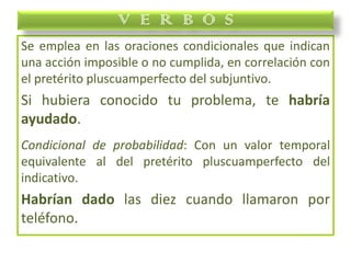 Se emplea en las oraciones condicionales que indican
una acción imposible o no cumplida, en correlación con
el pretérito pluscuamperfecto del subjuntivo.
Si hubiera conocido tu problema, te habría
ayudado.
Condicional de probabilidad: Con un valor temporal
equivalente al del pretérito pluscuamperfecto del
indicativo.
Habrían dado las diez cuando llamaron por
teléfono.
V E R B O S
 