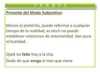 Presente del Modo Subjuntivo:
Menos al pretérito, puede referirse a cualquier
tiempo de la realidad, es decir no puede
establecer relaciones de anterioridad. Son pura
virtualidad.
Ojalá no falte hoy a la cita.
Dudo de que venga el mes que viene
V E R B O S
 