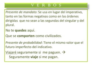 Presente de mandato: Se usa en lugar del imperativo,
tanto en las formas negativas como en las órdenes
dirigidas que no sean a las segundas del singular y del
plural.
No te quedes aquí.
Que se comporten como civilizados.
Presente de probabilidad: Tiene el mismo valor que el
futuro imperfecto del indicativo.
Viajaré seguramente si me paguen. 
Seguramente viaje si me pagan.
V E R B O S
 
