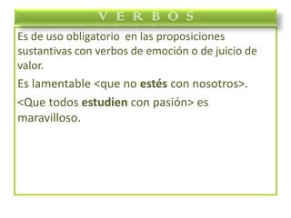 Es de uso obligatorio en las proposiciones
sustantivas con verbos de emoción o de juicio de
valor.
Es lamentable <que no estés con nosotros>.
<Que todos estudien con pasión> es
maravilloso.
V E R B O S
 