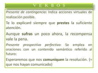 Presente de contingencia: Indica acciones virtuales de
realización posible.
Te lo explicaré siempre que prestes la suficiente
atención.
Aunque sufras un poco ahora, la recompensa
vale la pena.
Presente prospectivo perfectivo: Se emplea en
oraciones con un contenido semántico referido al
futuro:
Esperaremos que nos comuniquen la resolución. (=
que nos hayan comunicado)
V E R B O S
 