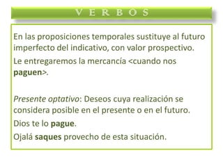 En las proposiciones temporales sustituye al futuro
imperfecto del indicativo, con valor prospectivo.
Le entregaremos la mercancía <cuando nos
paguen>.
Presente optativo: Deseos cuya realización se
considera posible en el presente o en el futuro.
Dios te lo pague.
Ojalá saques provecho de esta situación.
V E R B O S
 