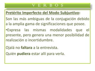 Pretérito Imperfecto del Modo Subjuntivo:
Son las más ambiguas de la conjugación debido
a la amplia gama de significaciones que posee.
•Expresa las mismas modalidades que el
presente, pero genera una menor posibilidad de
realización o incertidumbre.
Ojalá no faltara a la entrevista.
Quién pudiera estar allí para verla.
V E R B O S
 