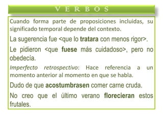 Cuando forma parte de proposiciones incluidas, su
significado temporal depende del contexto.
La sugerencia fue <que lo tratara con menos rigor>.
Le pidieron <que fuese más cuidadoso>, pero no
obedecía.
Imperfecto retrospectivo: Hace referencia a un
momento anterior al momento en que se habla.
Dudo de que acostumbrasen comer carne cruda.
No creo que el último verano florecieran estos
frutales.
V E R B O S
 