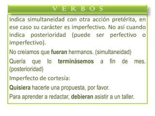 Indica simultaneidad con otra acción pretérita, en
ese caso su carácter es imperfectivo. No así cuando
indica posterioridad (puede ser perfectivo o
imperfectivo).
No creíamos que fueran hermanos. (simultaneidad)
Quería que lo terminásemos a fin de mes.
(posterioridad)
Imperfecto de cortesía:
Quisiera hacerle una propuesta, por favor.
Para aprender a redactar, debieran asistir a un taller.
V E R B O S
 