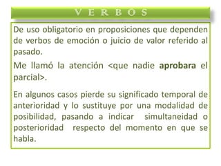 De uso obligatorio en proposiciones que dependen
de verbos de emoción o juicio de valor referido al
pasado.
Me llamó la atención <que nadie aprobara el
parcial>.
En algunos casos pierde su significado temporal de
anterioridad y lo sustituye por una modalidad de
posibilidad, pasando a indicar simultaneidad o
posterioridad respecto del momento en que se
habla.
V E R B O S
 