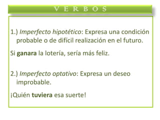 1.) Imperfecto hipotético: Expresa una condición
probable o de difícil realización en el futuro.
Si ganara la lotería, sería más feliz.
2.) Imperfecto optativo: Expresa un deseo
improbable.
¡Quién tuviera esa suerte!
V E R B O S
 
