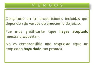 Obligatorio en las proposiciones incluidas que
dependen de verbos de emoción o de juicio.
Fue muy gratificante <que hayas aceptado
nuestra propuesta>.
No es comprensible una respuesta <que un
empleado haya dado tan pronto>.
V E R B O S
 