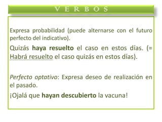 Expresa probabilidad (puede alternarse con el futuro
perfecto del indicativo).
Quizás haya resuelto el caso en estos días. (=
Habrá resuelto el caso quizás en estos días).
Perfecto optativo: Expresa deseo de realización en
el pasado.
¡Ojalá que hayan descubierto la vacuna!
V E R B O S
 