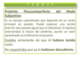 Pretérito Pluscuamperfecto del Modo
Subjuntivo:
Es un tiempo subordinado que depende de un verbo
principal en pasado. Puede expresar una acción
anterior otra pasada (igual que el indicativo). Si expresa
anterioridad al futuro del pretérito, asume un valor
aproximado al condicional compuesto.
Dudaba seriamente de que él hubiera tenido
razón.
No sospechaba que ya lo hubiesen descubierto.
V E R B O S
 
