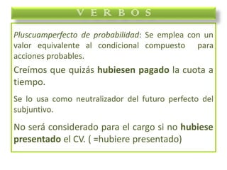 Pluscuamperfecto de probabilidad: Se emplea con un
valor equivalente al condicional compuesto para
acciones probables.
Creímos que quizás hubiesen pagado la cuota a
tiempo.
Se lo usa como neutralizador del futuro perfecto del
subjuntivo.
No será considerado para el cargo si no hubiese
presentado el CV. ( =hubiere presentado)
V E R B O S
 