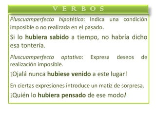 Pluscuamperfecto hipotético: Indica una condición
imposible o no realizada en el pasado.
Si lo hubiera sabido a tiempo, no habría dicho
esa tontería.
Pluscuamperfecto optativo: Expresa deseos de
realización imposible.
¡Ojalá nunca hubiese venido a este lugar!
En ciertas expresiones introduce un matiz de sorpresa.
¡Quién lo hubiera pensado de ese modo!
V E R B O S
 