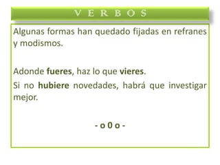 Algunas formas han quedado fijadas en refranes
y modismos.
Adonde fueres, haz lo que vieres.
Si no hubiere novedades, habrá que investigar
mejor.
- o 0 o -
V E R B O S
 