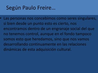 Según Paulo Freire…
• Las personas nos concebimos como seres singulares,
si bien desde un punto esto es cierto, nos
encontramos dentro de un engranaje social del que
no tenemos control, aunque en el fondo tampoco
somos esto que heredamos, sino que nos vamos
desarrollando continuamente en las relaciones
dinámicas de esta adquisición cultural.
 