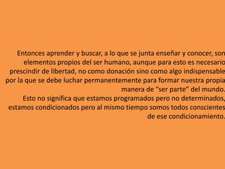 Entonces aprender y buscar, a lo que se junta enseñar y conocer, son
elementos propios del ser humano, aunque para esto es necesario
prescindir de libertad, no como donación sino como algo indispensable
por la que se debe luchar permanentemente para formar nuestra propia
manera de “ser parte” del mundo.
Esto no significa que estamos programados pero no determinados,
estamos condicionados pero al mismo tiempo somos todos conscientes
de ese condicionamiento.
 