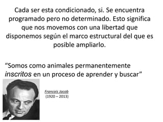 Cada ser esta condicionado, si. Se encuentra
programado pero no determinado. Esto significa
que nos movemos con una libertad que
disponemos según el marco estructural del que es
posible ampliarlo.
“Somos como animales permanentemente
inscritos en un proceso de aprender y buscar”
Francois Jacob
(1920 – 2013)
 