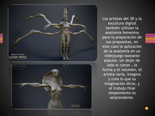 Los artistas del 3D y la
escultura digital
también utilizan la
anatomía femenina
para la preparación de
sus propuestas, en
este caso la aplicación
de la anatomía en un
videojuego bastante
popular, sin dejar de
lado el canon , la
forma y el volumen, el
artista varia, imagina
y crea lo que su
imaginación dicte, y
el trabajo final
simplemente es
sorprendente.
 