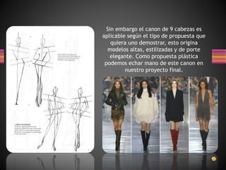 Sin embargo el canon de 9 cabezas es
aplicable según el tipo de propuesta que
quiera uno demostrar, esto origina
modelos altas, estilizadas y de porte
elegante. Como propuesta plástica
podemos echar mano de este canon en
nuestro proyecto final.
 