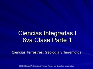 Ciencias Integradas I 8va Clase Parte 1 Ciencias Terrestres, Geología y Terremotos 2010 © Rafael A. Caballero Torres.  Todos los derechos reservados. 