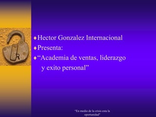 Hector Gonzalez Internacional
Presenta:
“Academia de ventas, liderazgo
 y exito personal”




            “En medio de la crisis esta la
                  oportunidad"
 