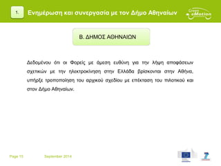 Page 15 September 2014
Ενημέρωση και συνεργασία με τον Δήμο Αθηναίων
Δεδομένου ότι οι Φορείς με άμεση ευθύνη για την λήψη αποφάσεων
σχετικών με την ηλεκτροκίνηση στην Ελλάδα βρίσκονται στην Αθήνα,
υπήρξε τροποποίηση του αρχικού σχεδίου με επέκταση του πιλοτικού και
στον Δήμο Αθηναίων.
Β. ΔΗΜΟΣ ΑΘΗΝΑΙΩΝ
1.
 