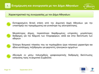 Page 16 September 2014
Ενημέρωση και συνεργασία με τον Δήμο Αθηναίων1.
Χαρακτηριστικά της συνεργασίας με τον Δήμο Αθηναίων:
Μεγαλύτερος Δήμος, περισσότερο διαρθρωμένες υπηρεσίες, μεγαλύτερες
διαδρομές για την διάχυση των πληροφοριών, αλλά και στην διατύπωση των
οδηγιών
Εκπεφρασμένη θετική στάση από την Δημοτική Αρχή Αθηναίων για την
υποστήριξη του προγράμματος και γενικότερα της ηλεκτροκίνησης
Έλλειψη θεσμικού πλαισίου που να περιλαμβάνει έργα πιλοτικού χαρακτήρα και
άδεια κατάληψης πεζοδρομίου για φορτιστές ηλεκτρικών οχημάτων
Αδυναμία εν μέσω πολυσχιδούς γραφειοκρατικής διαδρομής διατύπωσης
εισήγησης προς το Δημοτικό Συμβούλιο.
 