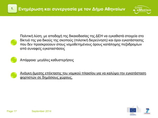 Page 17 September 2014
Ενημέρωση και συνεργασία με τον Δήμο Αθηναίων1.
Πολιτική λύση, με αποδοχή της δικαιοδοσίας της ΔΕΗ να εγκαθιστά στοιχεία στο
δίκτυό της για δικούς της σκοπούς (πιλοτική διερεύνηση) και όροι εγκατάστασης
που δεν προσκρούουν στους νομοθετημένους όρους κατάληψης πεζοδρομίων
από συναφείς εγκαταστάσεις
Απόρροια: μεγάλες καθυστερήσεις
Ανάγκη άμεσης επέκτασης του νομικού πλαισίου για να καλύψει την εγκατάσταση
φορτιστών σε δημόσιους χώρους.
 